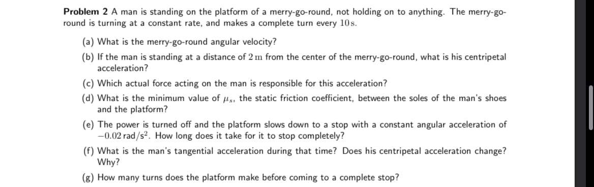 Problem 2 A man is standing on the platform of a merry-go-round, not holding on to anything. The merry-go-
round is turning at a constant rate, and makes a complete turn every 10s.
(a) What is the merry-go-round angular velocity?
(b) If the man is standing at a distance of 2 m from the center of the merry-go-round, what is his centripetal
acceleration?
(c) Which actual force acting on the man is responsible for this acceleration?
(d) What is the minimum value of us, the static friction coefficient, between the soles of the man's shoes
and the platform?
(e) The power is turned off and the platform slows down to a stop with a constant angular acceleration of
-0.02 rad/s². How long does it take for it to stop completely?
(f) What is the man's tangential acceleration during that time? Does his centripetal acceleration change?
Why?
(g) How many turns does the platform make before coming to a complete stop?