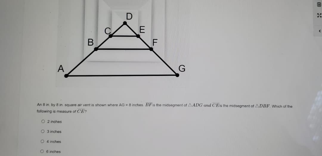 **Mathematics: Midsegments in Triangles**

**Problem:**

Consider the diagram shown, representing an 8 inch by 8 inch square air vent. Points A, B, C, D, E, F, and G are labeled in a triangular and linear configuration. The length AG is given as 8 inches. 

Key points to consider:
- \(BF\) is the midsegment of \(\triangle ADG\).
- \(CE\) is the midsegment of \(\triangle DBF\).

**Question:**

What is the measure of \(CE\)?

**Options:**

A. 2 inches  
B. 3 inches  
C. 4 inches  
D. 6 inches  

**Solution Explanation:**

- In \(\triangle ADG\), \(BF\) is the midsegment, so it is half the length of \(AG\).

- Since \(AG = 8\) inches, \(BF = \frac{1}{2} \times 8 = 4\) inches.

- Similarly, in \(\triangle DBF\), \(CE\) is the midsegment. Thus, \(CE\) is half the length of \(BF\).

- Since \(BF = 4\) inches, \(CE = \frac{1}{2} \times 4 = 2\) inches.

So, the measure of \(CE\) is 2 inches.

**Correct Answer:** A. 2 inches