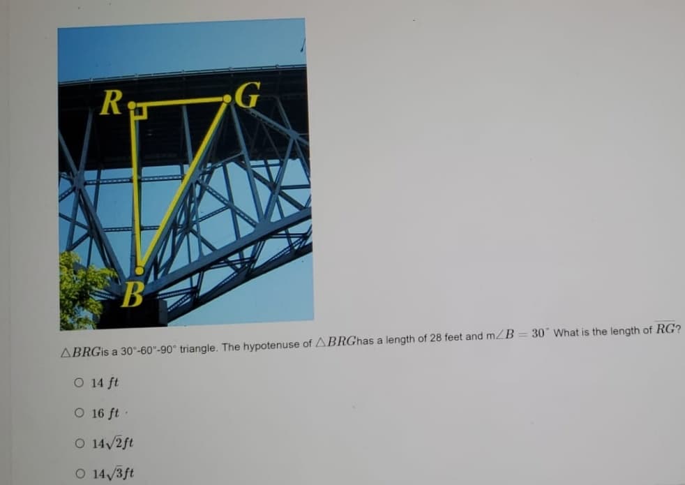 ### Understanding the Geometry of a 30°-60°-90° Triangle

In the image, there is a triangular section RG with a bridge in the background, marked clearly to form a right triangle. Points R, B, and G denote the vertices of the triangle, with a 90° angle at vertex B.

The triangle BRG is specified as a 30°-60°-90° triangle:
- The hypotenuse (BRG) = 28 feet
- \(\angle B = 30^\circ\)

#### Problem:
What is the length of \( RG \)?

#### Solution:
In a 30°-60°-90° triangle, the sides have specific ratios:
- The side opposite the 30° angle (shortest side) is \( \frac{1}{2} \) of the hypotenuse.
- The side opposite the 60° angle (longer leg) is \( \frac{\sqrt{3}}{2} \) of the hypotenuse.
- Hypotenuse = 28 feet

To find \( RG \) (the longer leg), use the ratio for the 30°-60°-90° triangle:
\[ RG = \frac{\sqrt{3}}{2} \times 28 \]

#### Calculation:
\[ RG = 14\sqrt{3} \text{ feet} \]

#### Answer:
\[ \boxed{14\sqrt{3}\,\text{ft}}\]

#### Options Given:
- \( 14\, \text{ft} \)
- \( 16\, \text{ft} \)
- \( 14\sqrt{2}\,\text{ft} \)
- \( 14\sqrt{3}\,\text{ft} \)

#### Explanation of Diagram:
The diagram displays a triangular section of the bridge with:
- Point R located at the top and to the right.
- Point B located at the bottom left, forming a right angle with the base and height.
- Point G forming the hypotenuse at the right top corner.
The yellow lines trace the right triangle accurately on the bridge structure.

By utilizing the properties of a 30°-60°-90° triangle, we can solve for the unknown side "RG," and according to the ratio given, the answer is \( 14\sqrt{3}\,\text{ft}\).