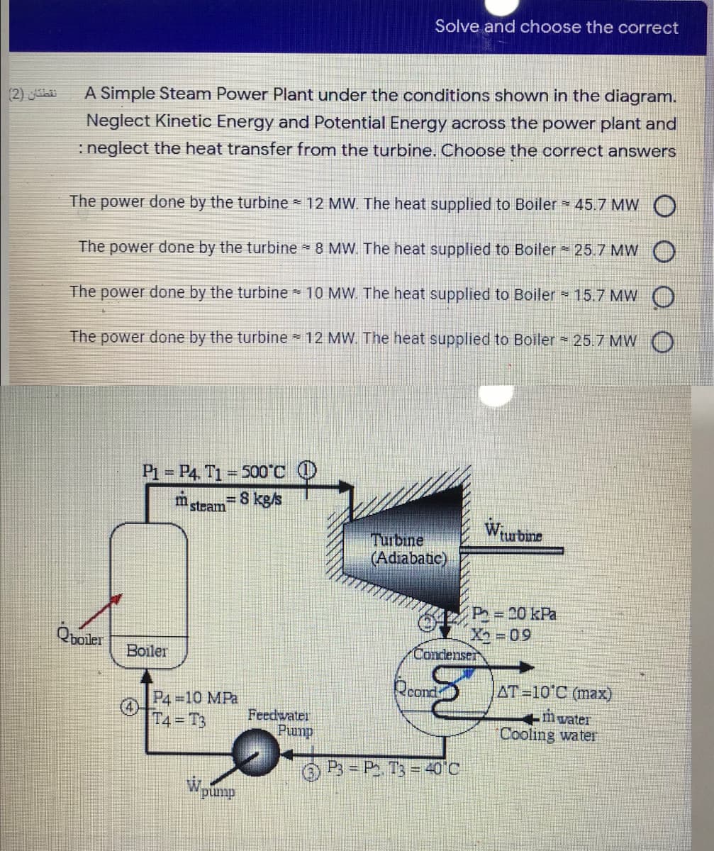 Solve and choose the correct
A Simple Steam Power Plant under the conditions shown in the diagram.
Neglect Kinetic Energy and Potential Energy across the power plant and
(2)
:neglect the heat transfer from the turbine. Choose the correct answers
The power done by the turbine 12 MW. The heat supplied to Boiler 45.7 MW O
The power done by the turbine 8 MW. The heat supplied to Boiler 25.7 MW O
The power done by the turbine 10 MW. The heat supplied to Boiler 15.7 MW O)
The power done by the turbine 12 MW. The heat supplied to Boiler 25.7 MW C
P1 = P4, T1 = 500°C
=8 kgs
m
steam
Turbine
turbine
(Adiabatic)
O P = 20 kPa
X2=09
Boiler
Condenser
P4 10 MPa
Rcond
AT=10°C (max)
T4 = T3
Feedwater
+mwater
Cooling water
Pump
P3 P T3 = 40°C
