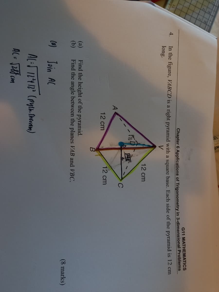 wone
G11 MATHEMATICS
Chapter 6 Applications of Trigonometry in 3-dimensional Problems
In the figure, VABCD is a right pyramid with a square base. Each side of the pyramid is 12 cm
long.
4.
12 cm
12 cm
12 cm
Find the height of the pyramid.
Find the angle between the planes VAB and VBC.
(а)
(b)
(8 marks)
Join AC
AL:S 124 12² (ryth.Ineonm)
AL= J28 m
