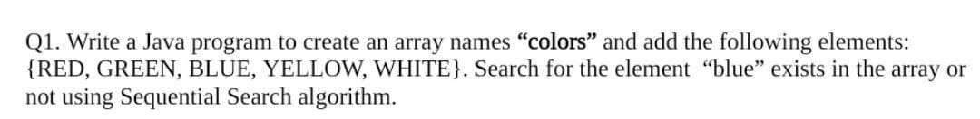 Q1. Write a Java program to create an array names "colors" and add the following elements:
{RED, GREEN, BLUE, YELLOW, WHITE}. Search for the element "blue" exists in the array or
not using Sequential Search algorithm.
