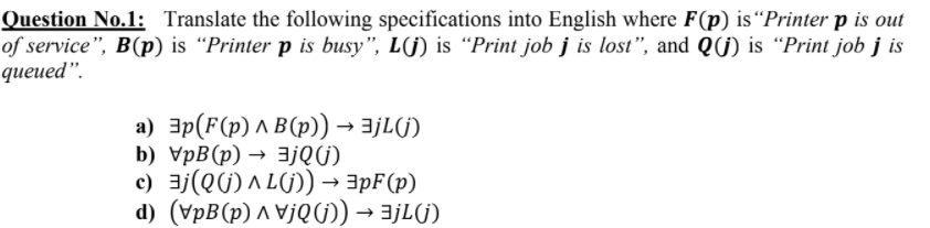 Question No.1: Translate the following specifications into English where F(p) is “Printer p is out
of service", B(p) is “Printer p is busy", L(j) is “Print job j is lost", and Q(j) is “Print job j is
queued".
a) 3p(F(p) ^ B(p)) → ajL(G)
b) VpB(p) → 3jQ(j)
c) 3j(QG) A L(G) → 3pF(p)
d) (VpB(p) ^ V¡QG) → ajL(G)
