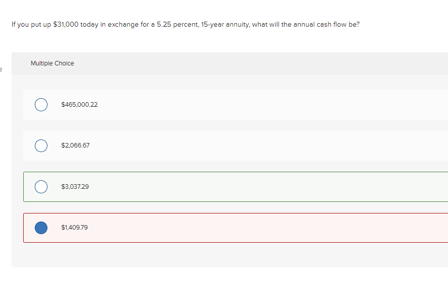 d
If you put up $31,000 today in exchange for a 5.25 percent, 15-year annuity, what will the annual cash flow be?
Multiple Choice
$465,000.22
$2,066.67
$3,037.29
$1,409.79