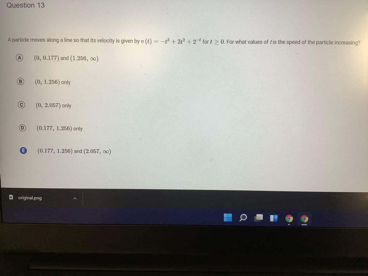 Question 13
A particle moves along a line so that its velocity is given by v (t) =-t + 2t? + 2 for t > 0. For what values of tis the speed of the particle increasing?
A
(0, 0.177) and (1.256, oo)
B)
(0, 1.256) only
(0, 2.057) only
(D)
(0.177, 1.256) only
(0.177, 1.256) and (2.057, o)
O original.png
