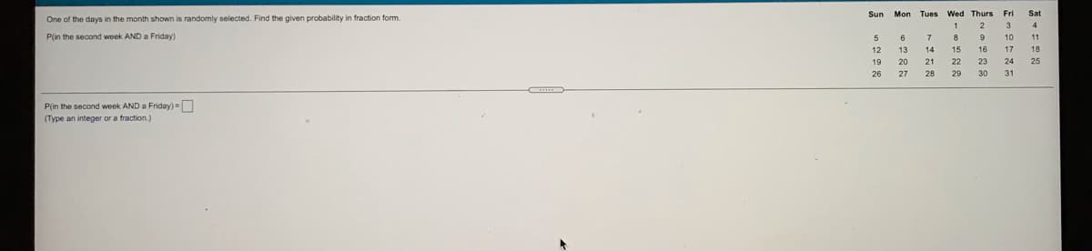 Mon Tues Wed Thurs Fri
Sat
One of the days in the month shown is randomly selected. Find the given probability in fraction form.
1
2
3
4
P(in the second week AND a Friday)
5
6
7
8
9
10
12
13
14
15
16
17
18
19
20
21
22
23
24
25
26
27
28
29
30
P(in the second week AND a Friday)=
(Type an integer or a fraction.)
