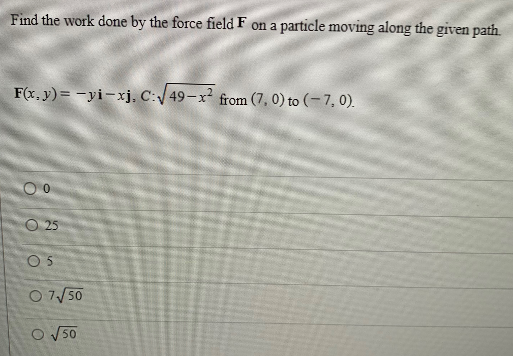 Find the work done by the force field F on a particle moving along the given path.
F(x, y)= −yi-xj, C:√√49-x² from (7,0) to (− 7, 0).
O
0
O 25
0 5
0 7√50
50