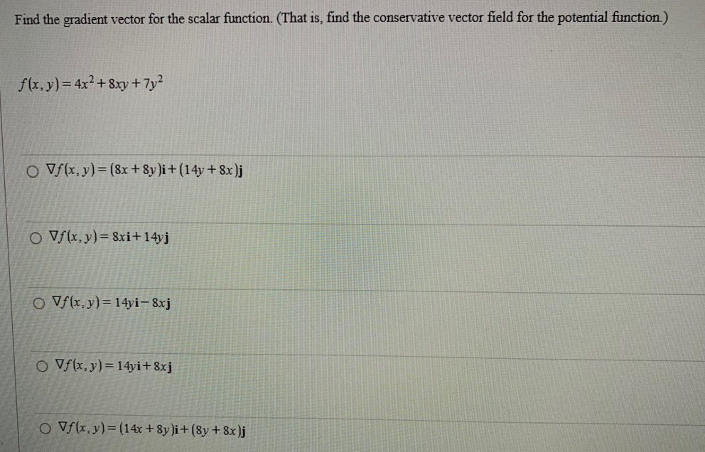 Find the gradient vector for the scalar function. (That is, find the conservative vector field for the potential function.)
f(x, y) = 4x² +8xy + 7y²
O Vf(x, y) = (8x+8y)i + (14y + 8x)j
O Vf(x, y) = 8xi +14yj
O Vf(x, y)= 14yi-8xj
O Vf(x,y)= 14yi+8xj
O Vf(x, y) = (14x+8y)i + (8y + 8x)j