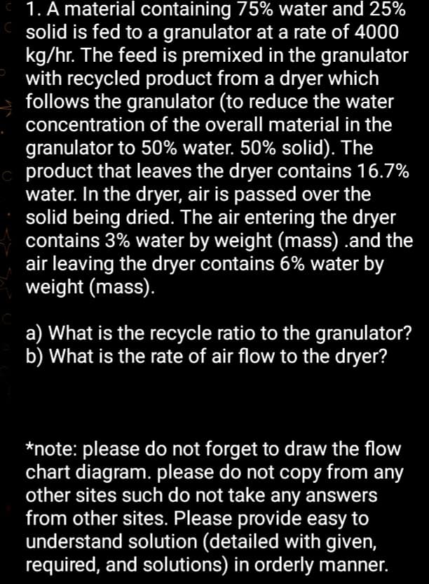 1. A material containing 75% water and 25%
solid is fed to a granulator at a rate of 4000
kg/hr. The feed is premixed in the granulator
with recycled product from a dryer which
follows the granulator (to reduce the water
concentration of the overall material in the
granulator to 50% water. 50% solid). The
product that leaves the dryer contains 16.7%
water. In the dryer, air is passed over the
solid being dried. The air entering the dryer
contains 3% water by weight (mass) .and the
air leaving the dryer contains 6% water by
weight (mass).
a) What is the recycle ratio to the granulator?
b) What is the rate of air flow to the dryer?
*note: please do not forget to draw the flow
chart diagram. please do not copy from any
other sites such do not take any answers
from other sites. Please provide easy to
understand solution (detailed with given,
required, and solutions) in orderly manner.