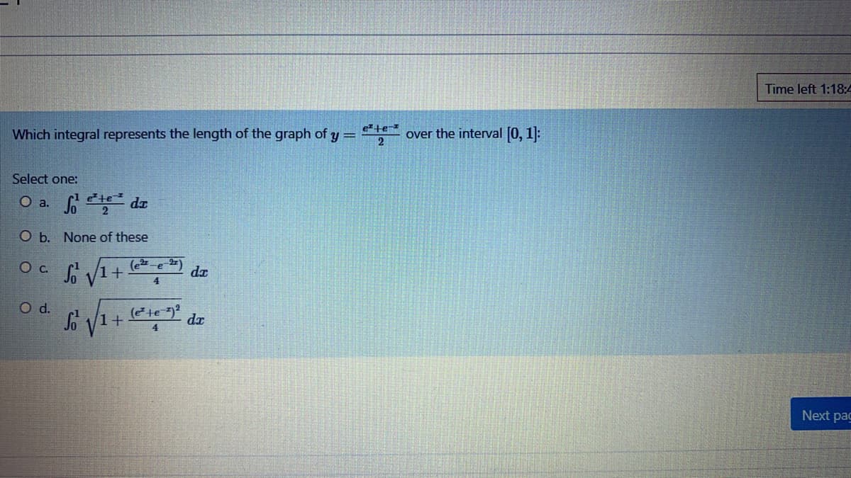 Time left 1:18:4
ete-z
Which integral represents the length of the graph of y =
over the interval [0, 1]:
Select one:
o da
te
O b. None of these
(e-e 2)
dx
4.
d.
dx
4.
Next pac
