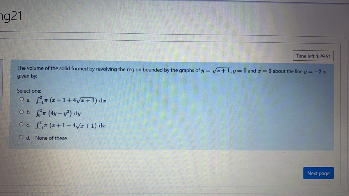 ng21
Time left 1:29:51
The volume of the solid formed by revolving the region bounded by the graphs of y = VI+1,y=0 and z=3 about the line y = -2 is
given by:
Select one:
LT (2 +1+4z+1) dæ
O b. T (4y – y) dy
Oa.
Oc ST (z+1– 4/1+1) dæ
O d. None of these
Next page
