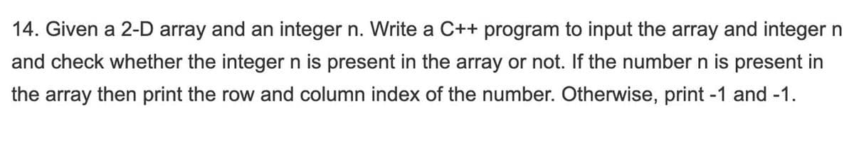 14. Given a 2-D array and an integer n. Write a C++ program to input the array and integer n
and check whether the integer n is present in the array or not. If the number n is present in
the array then print the row and column index of the number. Otherwise, print -1 and -1.
