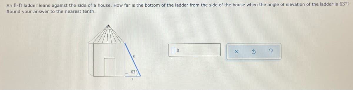 An 8-ft ladder leans against the side of a house, How far is the bottom of the ladder from the side of the house when the angle of elevation of the ladder Is 63°7
Round your answer to the nearest tenth.
63°
