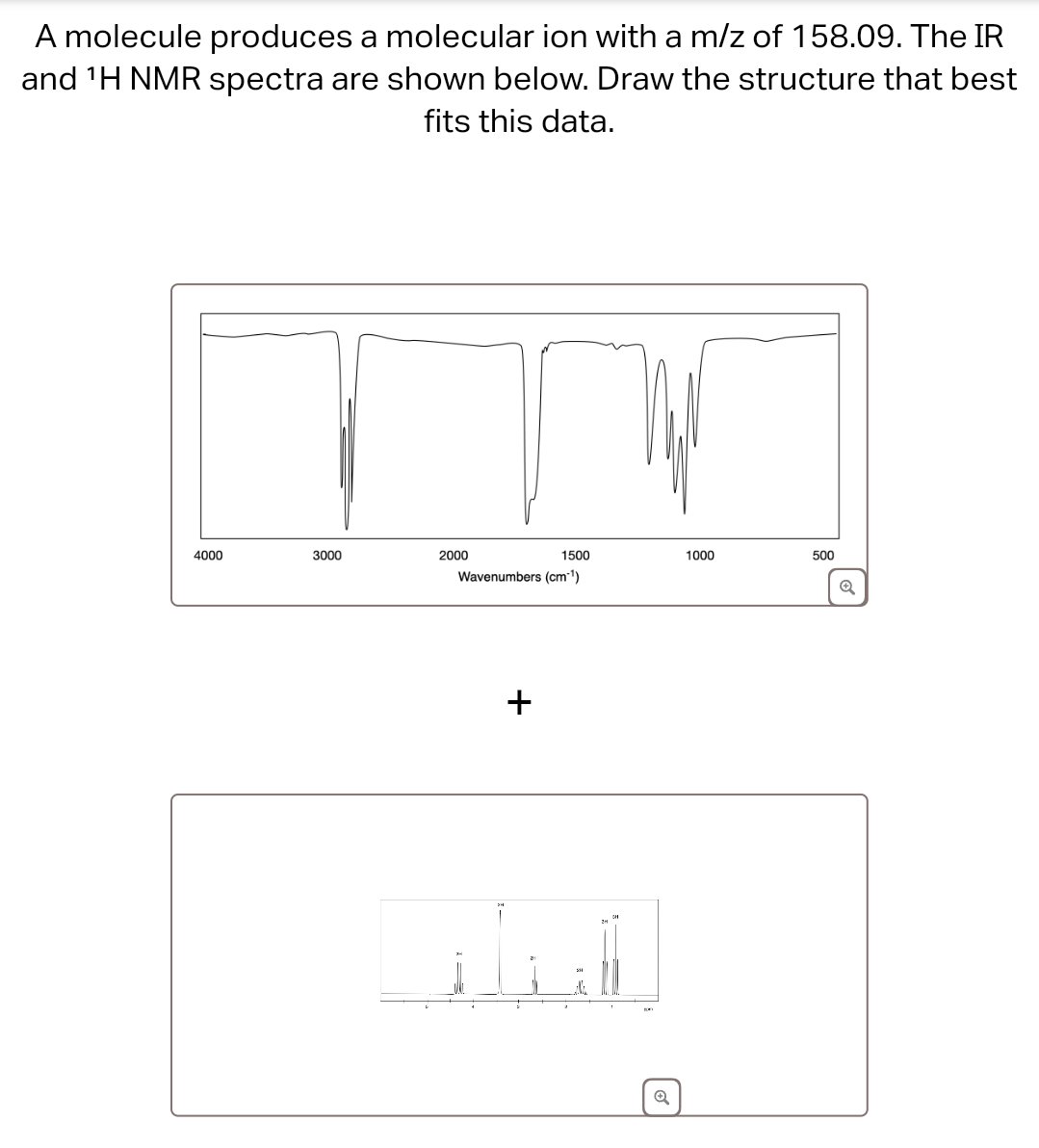 A molecule produces a molecular ion with a m/z of 158.09. The IR
and 'H NMR spectra are shown below. Draw the structure that best
fits this data.
4000
3000
2000
1500
1000
500
Wavenumbers (cm-1)
Q
+
Q