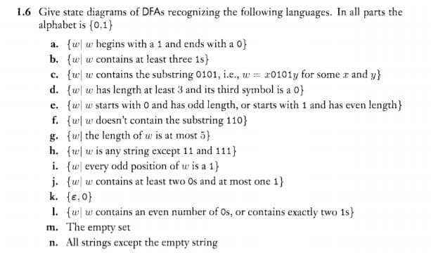 1.6 Give state diagrams of DFAS recognizing the following languages. In all parts the
alphabet is {0,1}
a. {w| w begins with a 1 and ends with a 0}
b. {w w contains at least three 1s}
c. {w w contains the substring 0101, i.e., w = r0101y for some r and y}
d. {w w has length at least 3 and its third symbol is a 0}
e. {w w starts with O and has odd length, or starts with 1 and has even length}
f. {w w doesn't contain the substring 110}
g. {w the length of w is at most 5}
h. {ww is any string except 11 and 111}
i. {w every odd position of w is a 1}
j. {w w contains at least two Os and at most one 1}
k. {e,0}
1. {w w contains an even number of Os, or contains exactly two 1s}
m. The empty set
n. All strings except the empty string

