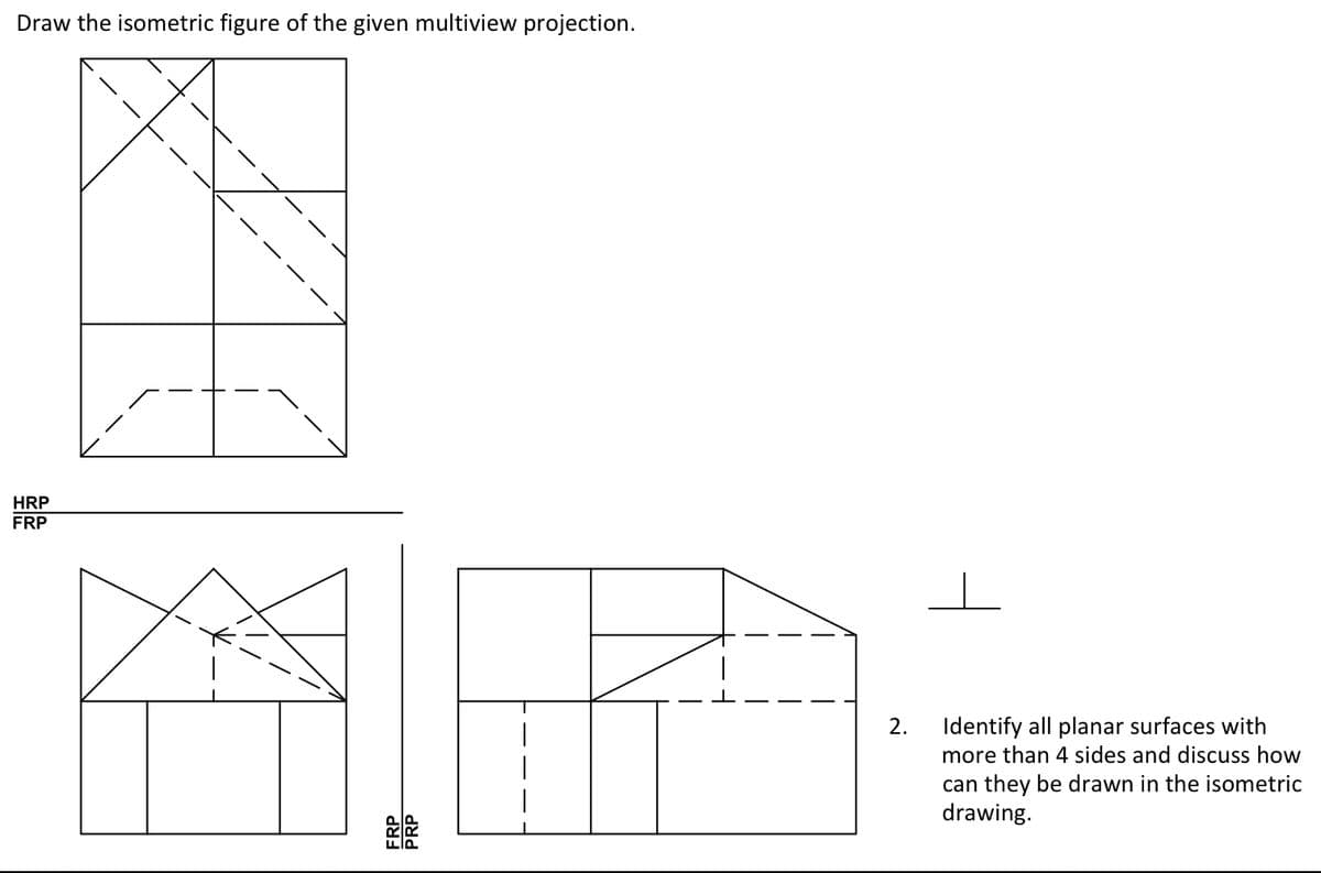 Draw the isometric figure of the given multiview projection.
HRP
FRP
FRP
PRP
2. Identify all planar surfaces with
more than 4 sides and discuss how
can they be drawn in the isometric
drawing.