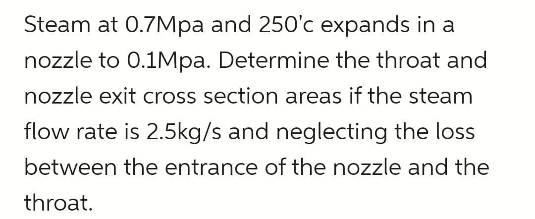 Steam at 0.7Mpa and 250'c expands in a
nozzle to 0.1Mpa. Determine the throat and
nozzle exit cross section areas if the steam
flow rate is 2.5kg/s and neglecting the loss
between the entrance of the nozzle and the
throat.
