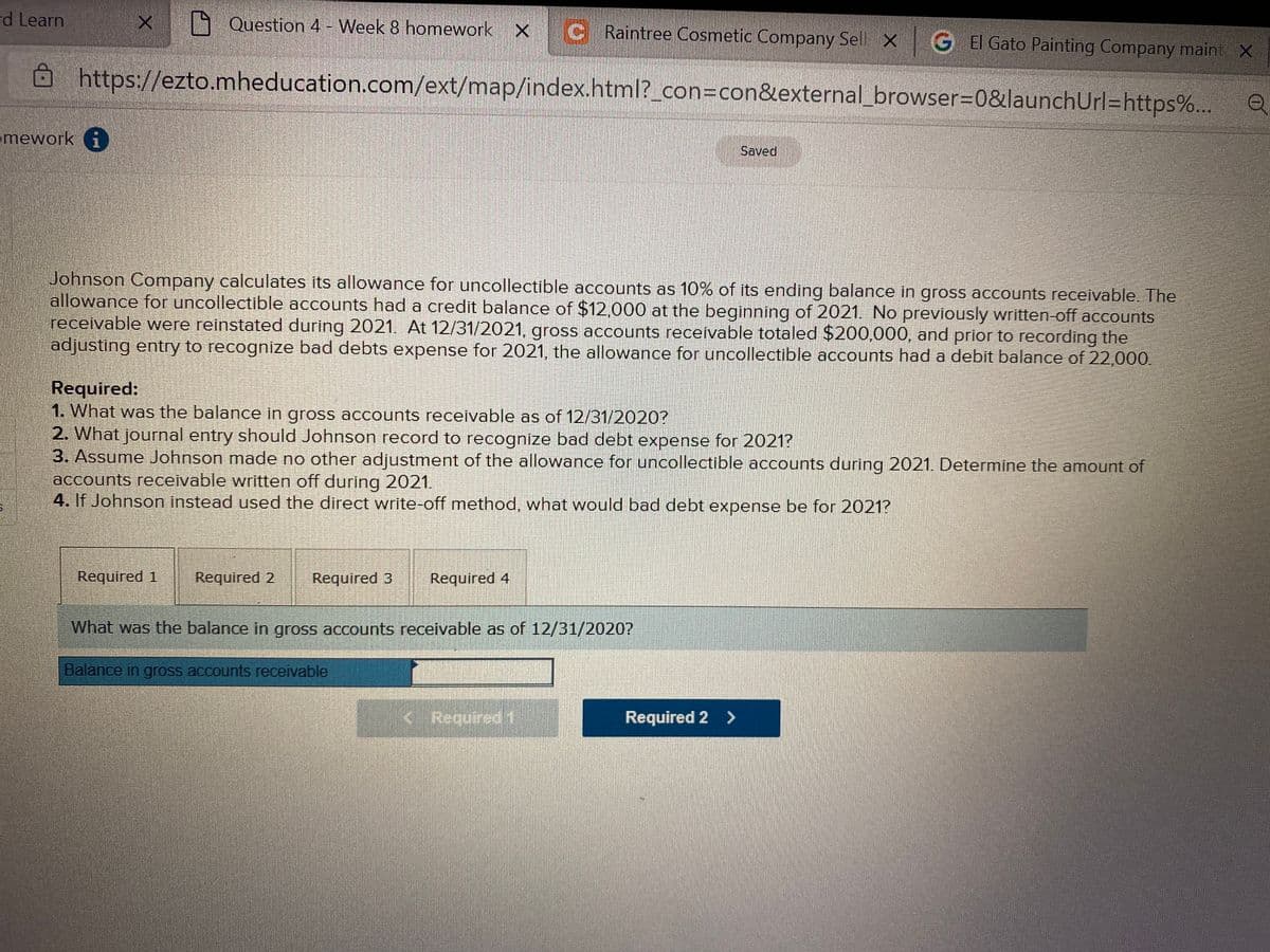 d Learn
1 Question 4 - Week 8 homework X
C Raintree Cosmetic Company Sel X G EI Gato Painting Company maint X
https://ezto.mheducation.com/ext/map/index.html?_con=con&external_browser30&launchUrl=https%...
mework i
Saved
Johnson Company calculates its allowance for uncollectible accounts as 10% of its ending balance in gross accounts receivable. The
allowance for uncollectible accounts had a credit balance of $12,000 at the beginning of 2021 No previously written-off accounts
receivable were reinstated during 2021. At 12/31/2021, gross accounts receivable totaled $200,000, and prior to recording the
adjusting entry to recognize bad debts expense for 2021, the allowance for uncollectible accounts had a debit balance of 22,000.
Required:
1. What was the balance in gross accounts receivable as of 12/31/2020?
2. What journal entry should Johnson record to recognize bad debt expense for 2021?
3. Assume Johnson made no other adjustment of the allowance for uncollectible accounts during 2021. Determine the amount of
accounts receivable written off during 2021.
4. If Johnson instead used the direct write-off method, what would bad debt expense be for 2021?
Required 1
Required 2
Required 3
Required 4
What was the balance in gross accounts receivable as of 12/31/2020?
Balance in gross accounts receivable
<.Required 1
Required 2 >
