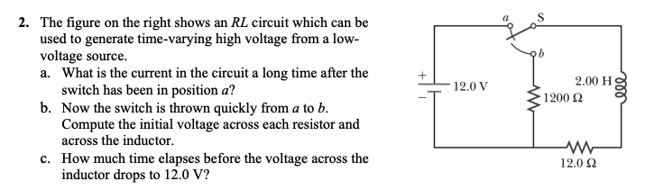 2. The figure on the right shows an RL circuit which can be
used to generate time-varying high voltage from a low-
voltage source.
a. What is the current in the circuit a long time after the
switch has been in position a?
b. Now the switch is thrown quickly from a to b.
Compute the initial voltage across each resistor and
across the inductor.
9.
2.00 H
1200 2
12.0 V
c. How much time elapses before the voltage across the
inductor drops to 12.0 V?
12.0 2
