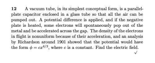 A vacuum tube, in its simplest conceptual form, is a parallel-
plate capacitor enclosed in a glass tube so that all the air can be
pumped out. A potential difference is applied, and if the negative
plate is heated, some electrons will spontaneously pop out of the
metal and be accelerated across the gap. The density of the electrons
in flight is nonuniform because of their acceleration, and an analysis
by Richardson around 1901 showed that the potential would have
the form o = ca4/3, where c is a constant. Find the electric field.
12
