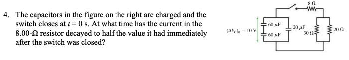 80
4. The capacitors in the figure on the right are charged and the
switch closes at t=0 s. At what time has the current in the
8.00-2 resistor decayed to half the value it had immediately
after the switch was closed?
60 uF
20 uF
30 0
(AVeh = 10 V
20 0
60 uF
