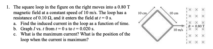 1. The square loop in the figure on the right moves into a 0.80 T
magnetic field at a constant speed of 10 m/s. The loop has a
resistance of 0.10 N, and it enters the field at t = 0 s.
a. Find the induced current in the loop as a function of time.
b. Graph I vs. t from t = 0 s to t = 0.020 s.
c. What is the maximum current? What is the position of the
loop when the current is maximum?
10 cm
10 cm
x x X
x x x
B = 0.80 T
10 m/s
x X
