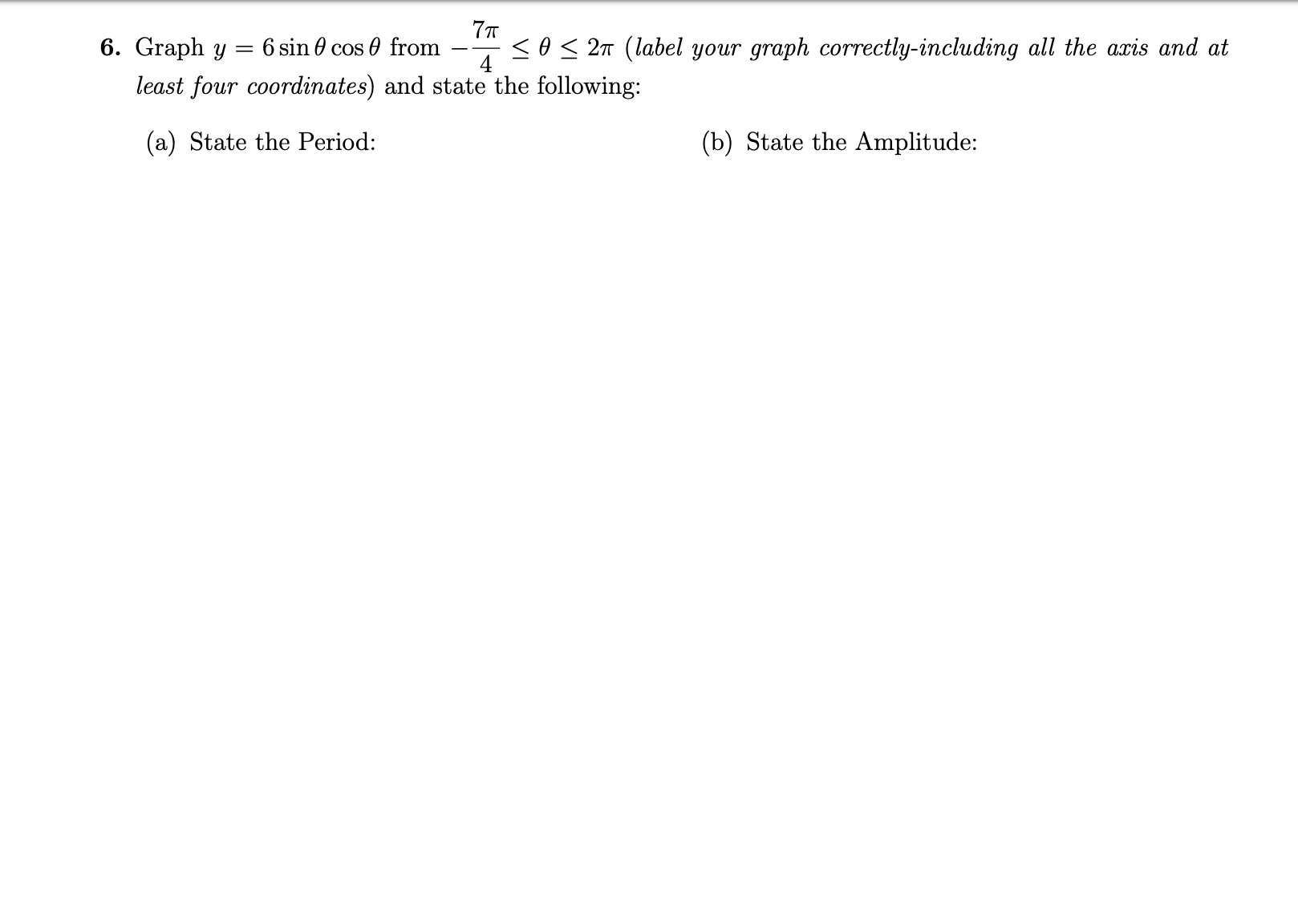 7т
6. Graph y
6 sin 0 cos 0 from
<o< 27 (label your graph correctly-including all the axis and at
4
least four coordinates) and state the following:
(a) State the Period:
(b) State the Amplitude:
