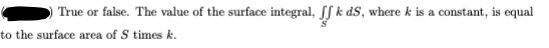 True or false. The value of the surface integral, [S k dS, where k is a constant, is equal
to the surface area of S times k.
