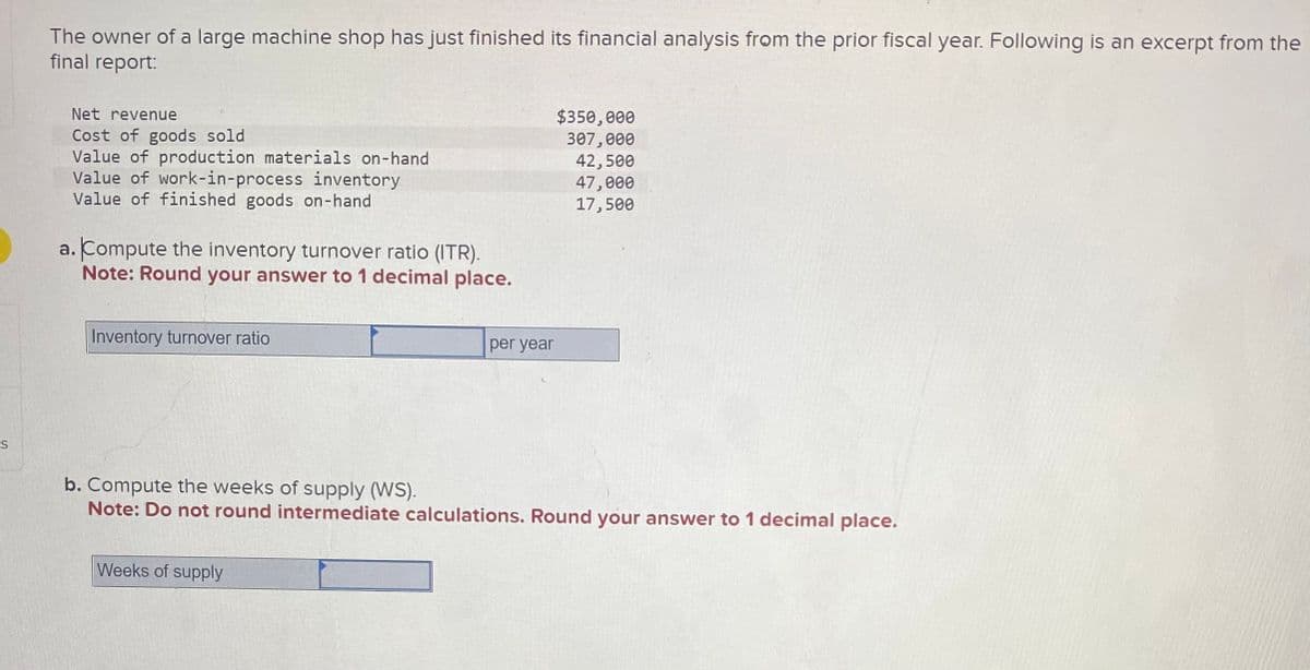 S
The owner of a large machine shop has just finished its financial analysis from the prior fiscal year. Following is an excerpt from the
final report:
Net revenue
Cost of goods sold
Value of production materials on-hand
Value of work-in-process inventory
Value of finished goods on-hand
a. Compute the inventory turnover ratio (ITR).
Note: Round your answer to 1 decimal place.
Inventory turnover ratio
per year
Weeks of supply
$350,000
307,000
42,500
47,000
17,500
b. Compute the weeks of supply (WS).
Note: Do not round intermediate calculations. Round your answer to 1 decimal place.