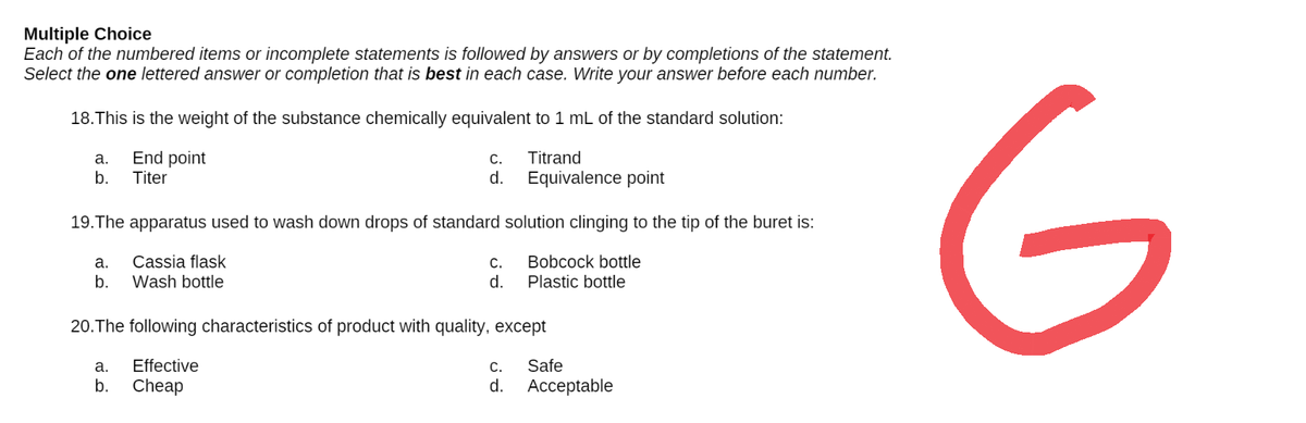 Multiple Choice
Each of the numbered items or incomplete statements is followed by answers or by completions of the statement.
Select the one lettered answer or completion that is best in each case. Write your answer before each number.
18. This is the weight of the substance chemically equivalent to 1 mL of the standard solution:
a.
End point
C.
Titrand
Equivalence point
b.
Titer
d.
19. The apparatus used to wash down drops of standard solution clinging to the tip of the buret is:
a.
Cassia flask
C.
Bobcock bottle
b.
Wash bottle
d.
Plastic bottle
20. The following characteristics of product with quality, except
a.
Effective
C. Safe
b.
Cheap
d.
Acceptable
G