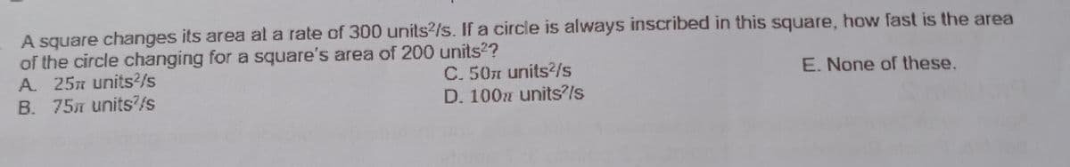 A square changes its area al a rate of 300 units?/s. If a circle is always inscribed in this square, how fast is the area
of the circle changing for a square's area of 200 units??
A. 25n units2/s
B. 75m units/s
C. 50n units?/s
D. 100z unitsls
E. None of these.
