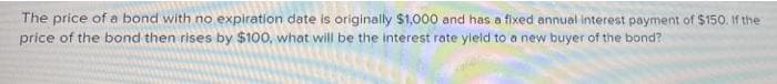 The price of a bond with no expiration date is originally $1,000 and has a fixed annual interest payment of $150. If the
price of the bond then rises by $100, what will be the interest rate yield to a new buyer of the bond?