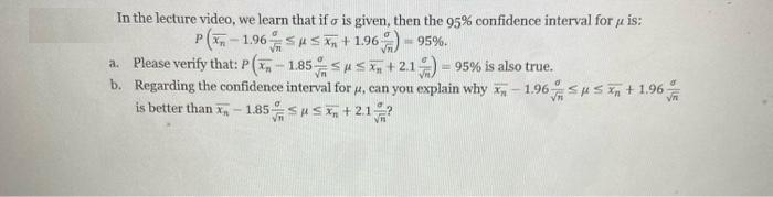 In the lecture video, we learn that if o is given, then the 95% confidence interval for u is:
P(,- 1.96susn + 1.96) - 95%.
a. Please verify that: P(, - 1.85SuS+21 = 95% is also true.
b. Regarding the confidence interval for u, can you explain why x,- 1.96sus n + 1.96
is better than x- 1.85
