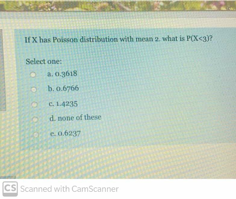 If X has Poisson distribution with mean 2. what is P(X<3)?
Select one:
a. 0.3618
b. o.6766
C. 1.4235
d. none of these
e. 0.6237
CS Scanned with CamScanner
