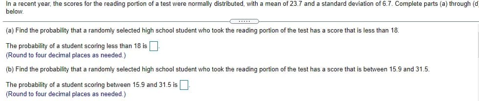 In a recent year, the scores for the reading portion of a test were normally distributed, with a mean of 23.7 and a standard deviation of 6.7. Complete parts (a) through (d
below.
(a) Find the probability that a randomly selected high school student who took the reading portion of the test has a score that is less than 18.
The probability of a student scoring less than 18 is
(Round to four decimal places as needed.)
(b) Find the probability that a randomly selected high school student who took the reading portion of the test has a score that is between 15.9 and 31.5.
The probability of a student scoring between 15.9 and 31.5 is
(Round to four decimal places as needed.)
