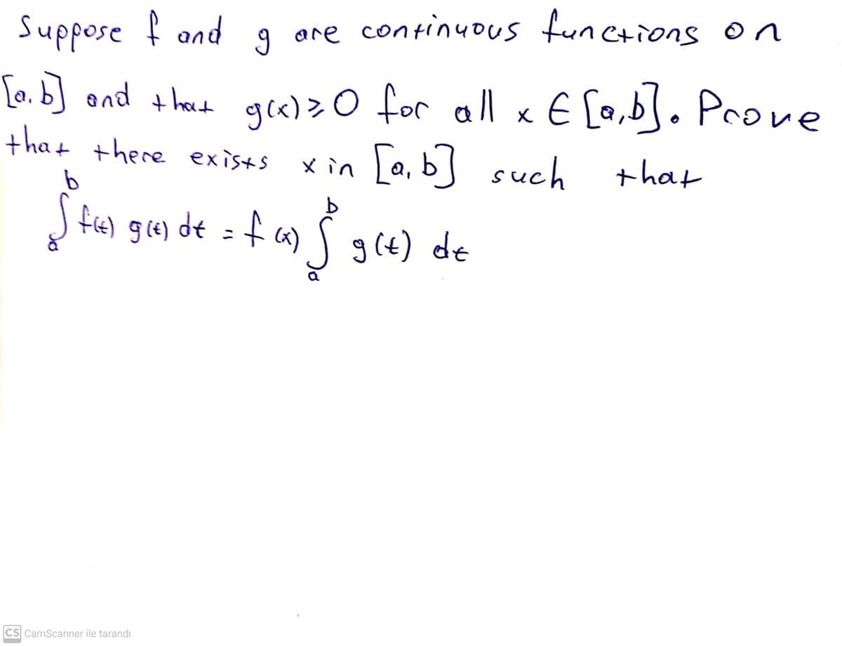 Suppose f and
are continuous funcrions on
[0.b] ond thecd ge)>0 for all x E [a,b]. Prove
tha + there exists
gl«)> O for all x E [a,b]. Prove
x in La, b such
+hat
S fe) gi4) de = f a) Sg(4) de
g (e)
CS CamScanner ile tarandı
