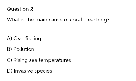 Question 2
What is the main cause of coral bleaching?
A) Overfishing
B) Pollution
C) Rising sea temperatures
D) Invasive species