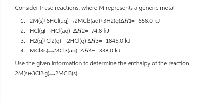 Consider these reactions, where M represents a generic metal.
1. 2M(s)+6HCl(aq)-2MC13(aq)+3H2(g)AH1=-658.0 kJ
2. HCl(g) HCl(aq) AH2=-74.8 kJ
3. H2(g)+Cl2(g) 2HCl(g) AH3=-1845.0 kJ
4. MC13(s) MC13(aq) AH4=-338.0 kJ
Use the given information to determine the enthalpy of the reaction
2M(s)+3C12(g) 2MC13(s)