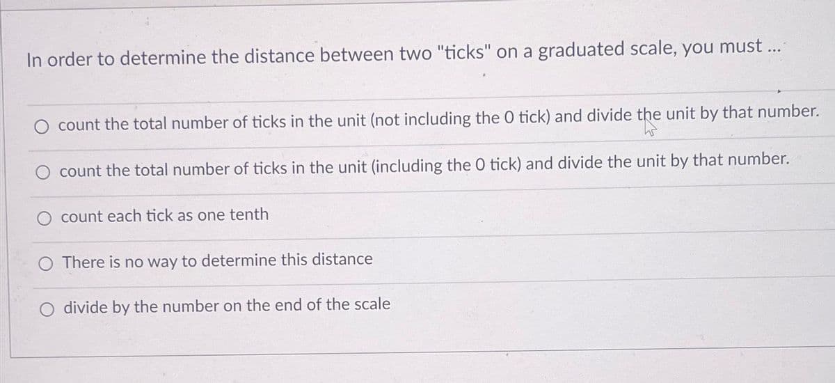 In order to determine the distance between two "ticks" on a graduated scale, you must ...
count the total number of ticks in the unit (not including the 0 tick) and divide the unit by that number.
count the total number of ticks in the unit (including the 0 tick) and divide the unit by that number.
count each tick as one tenth
O There is no way to determine this distance
divide by the number on the end of the scale