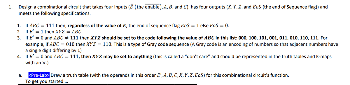 1. Design a combinational circuit that takes four inputs (Ē (the enable), A, B, and C), has four outputs (X, Y, Z, and EoS (the end of Sequence flag)) and
meets the following specifications.
1. If ABC = 111 then, regardless of the value of E, the end of sequence flag EoS = 1 else EoS = 0.
2.
If E' = 1 then XYZ = ABC.
3. If E' = 0 and ABC ‡ 111 then XYZ should be set to the code following the value of ABC in this list: 000, 100, 101, 001, 011, 010, 110, 111. For
example, if ABC = 010 then XYZ = 110. This is a type of Gray code sequence (A Gray code is an encoding of numbers so that adjacent numbers have
a single digit differing by 1)
4. If E' = 0 and ABC = 111, then XYZ may be set to anything (this is called a "don't care" and should be represented in the truth tables and K-maps
with an X.)
a.
<Pre-Lab> Draw a truth table (with the operands in this order E', A, B, C, X, Y, Z, EOS) for this combinational circuit's function.
To get you started