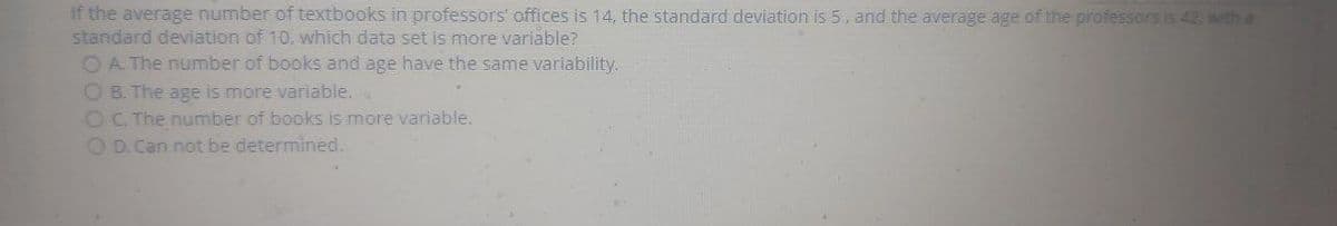 If the average number of textbooks in professors' offices is 14, the standard deviation is 5, and the average age of the professors is 42, with a
standard deviation of 10, which data set is more variable?
OA The number of books and age have the same variability.
O B. The age is more variable..
OC. The number of books is more variable.
OD.Can not be determined.
