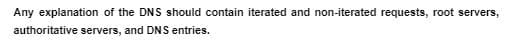 Any explanation of the DNS should contain iterated and non-iterated requests, root servers,
authoritative servers, and DNS entries.
