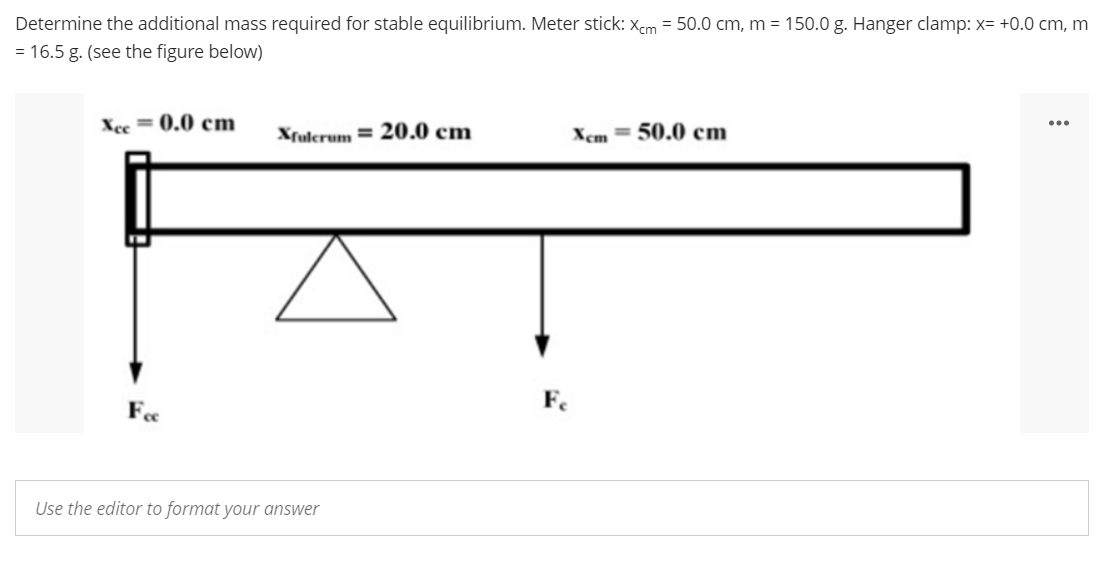 Determine the additional mass required for stable equilibrium. Meter stick: Xcm = 50.0 cm, m = 150.0 g. Hanger clamp: x= +0.0 cm, m
= 16.5 g. (see the figure below)
Xce=0.0 cm
Xfulcrum 20.0 cm
Xcm 50.0 cm
Fee
Use the editor to format your answer
Fe