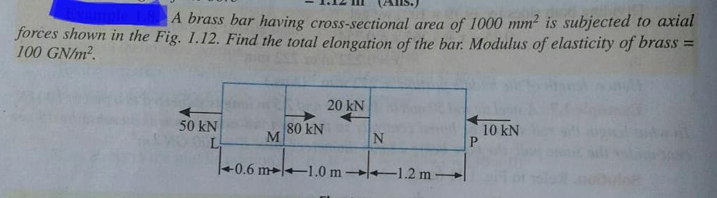 ample 1.8 A brass bar having cross-sectional area of 1000 mm2 is subjected to axial
forces shown in the Fig. 1.12. Find the total elongation of the bar. Modulus of elasticity of brass =
100 GN/m2.
20 kN
50 kN
80 kN
M
10 kN
L
+0.6 m+1.0 m +1.2 m-

