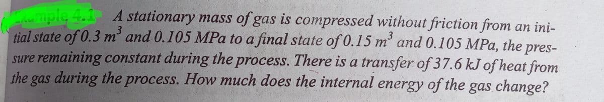 mple 4.1 A stationary mass of gas is compressed without friction from an ini-
tial state of 0.3 m' and 0.105 MPa to a final state of 0.15 m and 0.105 MPa, the pres-
sure remaining constant during the process. There is a transfer of 37.6 kJ of heat from
the gas during the process. How much does the internal energy of the gas change?
3
3
