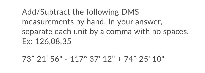 Add/Subtract the following DMS
measurements by hand. In your answer,
separate each unit by a comma with no spaces.
Ex: 126,08,35
73° 21' 56" - 117° 37' 12" + 74° 25' 10"
