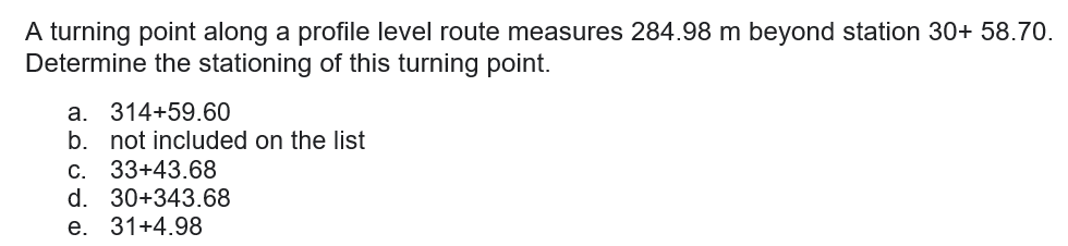 A turning point along a profile level route measures 284.98 m beyond station 30+ 58.70.
Determine the stationing of this turning point.
a.
314+59.60
b. not included on the list
С.
33+43.68
d. 30+343.68
e. 31+4.98
