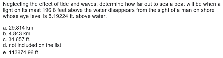 Neglecting the effect of tide and waves, determine how far out to sea a boat will be when a
light on its mast 196.8 feet above the water disappears from the sight of a man on shore
whose eye level is 5.19224 ft. above water.
a. 29.814 km
b. 4.843 km
c. 34.657 ft.
d. not included on the list
e. 113674.96 ft.
