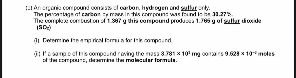 (c) An organic compound consists of carbon, hydrogen and sulfur only.
The percentage of carbon by mass in this compound was found to be 30.27%.
The complete combustion of 1.367 g this compound produces 1.765 g of sulfur dioxide
(SO2)
(i) Determine the empirical formula for this compound.
(ii) If a sample of this compound having the mass 3.781 x 103 mg contains 9.528 x 10-3 moles
of the compound, determine the molecular formula.
