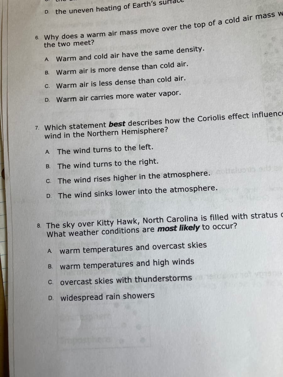 D.
the uneven heating of Earth's su
* why does a warm air mass move over the top of a cold air mass w
the two meet?
A
Warm and cold air have the same density.
В.
Warm air is more dense than cold air.
C.
Warm air is less dense than cold air.
D.
Warm air carries more water vapor.
7. Which statement best describes how the Coriolis effect influence
wind in the Northern Hemisphere?
A
The wind turns to the left.
B. The wind turns to the right.
C. The wind rises higher in the atmosphere. sluob s3 ce
D.
The wind sinks lower into the atmosphere.
8. The sky over Kitty Hawk, North Carolina is filled with stratus c
What weather conditions are most likely to occur?
A
warm temperatures and overcast skies
В.
warm temperatures and high winds
C. overcast skies with thunderstorms
D. widespread rain showers
